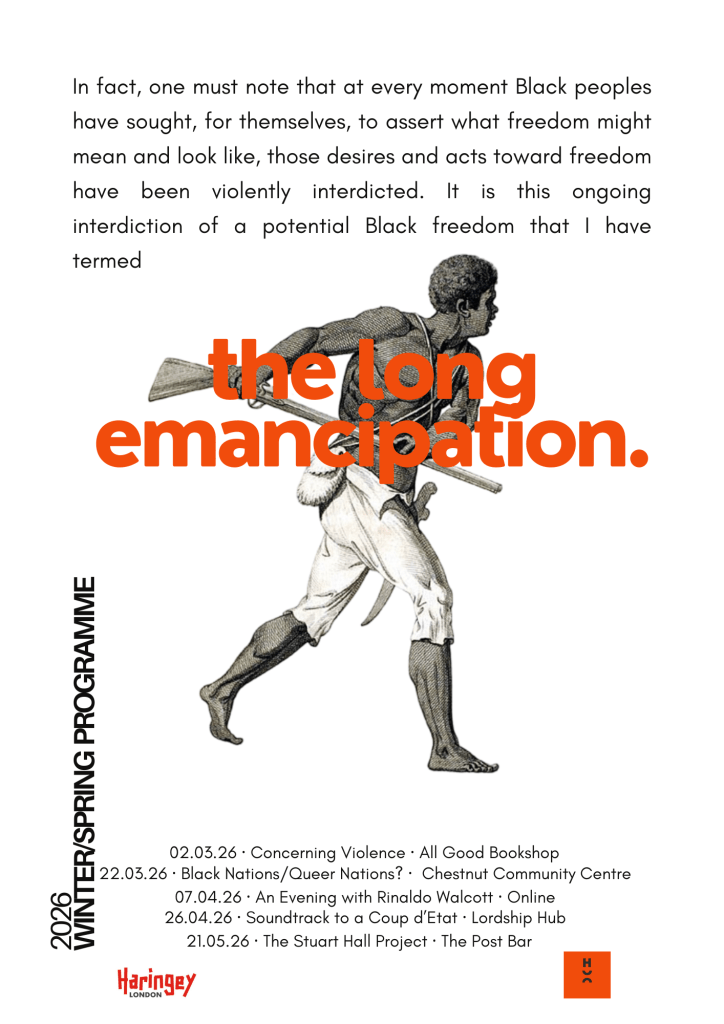 Poster titled “The Long Emancipation.” The background is light grey with a historical illustration of a Black man running while carrying a tool or weapon across his shoulders, rendered in a vintage engraving style. Over the image, large bold orange text reads “the long emancipation.” Above this, smaller black text reads: “In fact, one must note that at every moment Black peoples have sought, for themselves, to assert what freedom might mean and look like, those desires and acts toward freedom have been violently interdicted. It is this ongoing interdiction of a potential Black freedom that I have termed.” Along the left side, vertical text reads “2026 Winter/Spring Programme.” At the bottom, event listings include: 02.03.26 – Concerning Violence – All Good Bookshop 22.03.26 – Black Nations/Queer Nations? – Chestnut Community Centre 07.04.26 – An Evening with Rinaldo Walcott – Online 26.04.26 – Soundtrack to a Coup d’État – Lordship Hub 21.05.26 – The Stuart Hall Project – The Post Bar Logos for Haringey London and the organising group appear at the bottom.
