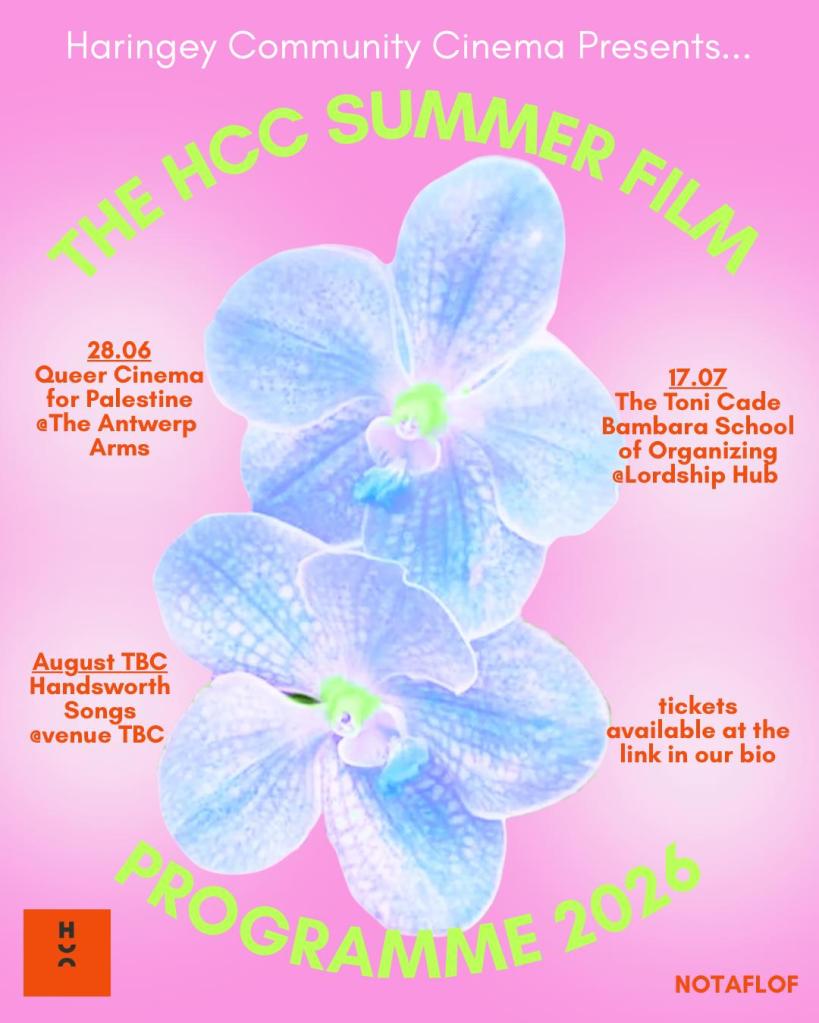 Promotional poster for Haringey Community Cinema's Summer Film Programme 2026. The poster has a pastel pink background with two large blue-white orchid flowers in the centre. Curved lime-green text surrounds the flowers, reading ‘The HCC Summer Film Programme 2026’. At the top, white text reads ‘Haringey Community Cinema Presents...’. Three upcoming screenings are listed in orange text: 28 June: Queer Cinema for Palestine at The Antwerp Arms. 17 July: The Toni Cade Bambara School of Organizing at Lordship Hub. August (date to be confirmed): Handsworth Songs at a venue to be confirmed. Additional text notes that tickets are available through the link in the organisation's bio. The Haringey Community Cinema (HCC) logo appears in the bottom left corner. The phrase ‘NOTAFLOF’ appears in the bottom right, indicating that no one will be turned away for lack of funds. The overall design combines bright neon colours, floral imagery, and curved typography to create a playful and summery aesthetic.